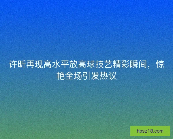许昕再现高水平放高球技艺精彩瞬间，惊艳全场引发热议