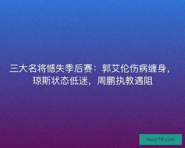 三大名将憾失季后赛：郭艾伦伤病缠身，琼斯状态低迷，周鹏执教遇阻