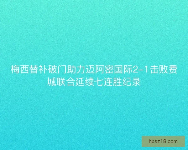 梅西替补破门助力迈阿密国际2-1击败费城联合延续七连胜纪录 梅西替补破门助力迈阿密国际2-1击败费城联合延续七连胜纪录