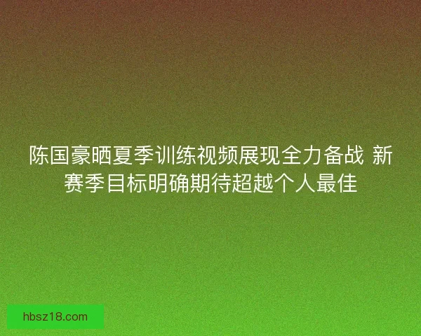陈国豪晒夏季训练视频展现全力备战 新赛季目标明确期待超越个人最佳