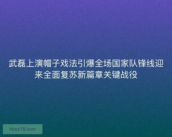 武磊上演帽子戏法引爆全场国家队锋线迎来全面复苏新篇章关键战役