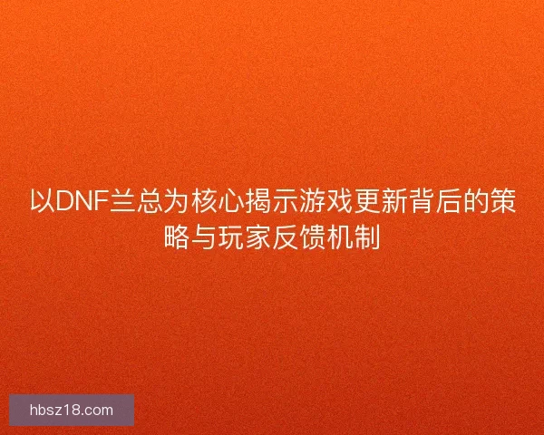 以DNF兰总为核心揭示游戏更新背后的策略与玩家反馈机制