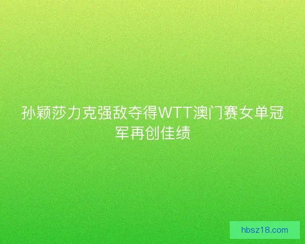 孙颖莎力克强敌夺得WTT澳门赛女单冠军再创佳绩