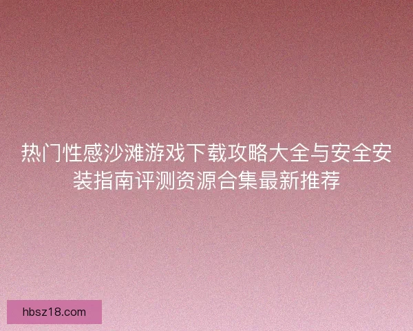 热门性感沙滩游戏下载攻略大全与安全安装指南评测资源合集最新推荐