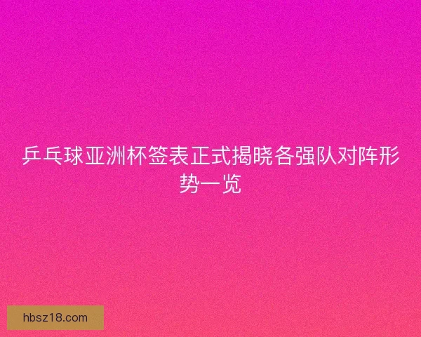 乒乓球亚洲杯签表正式揭晓各强队对阵形势一览