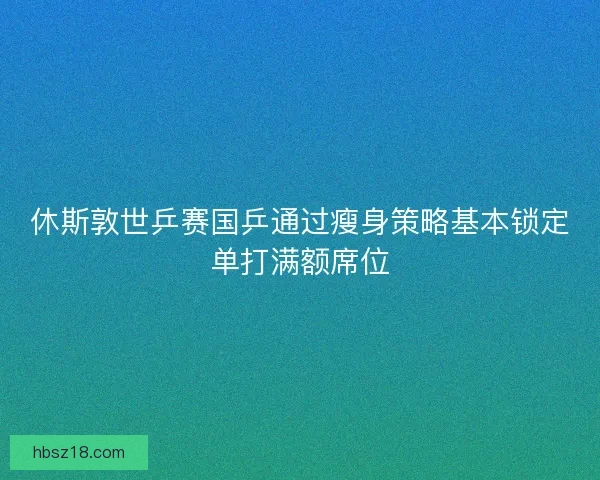 休斯敦世乒赛国乒通过瘦身策略基本锁定单打满额席位 休斯敦世乒赛国乒通过瘦身策略基本锁定单打满额席位