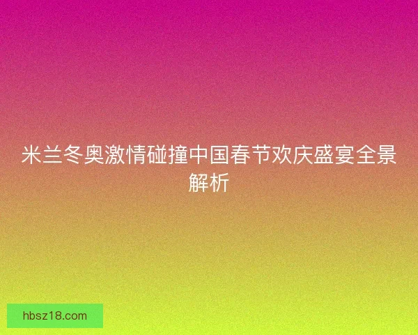 米兰冬奥激情碰撞中国春节欢庆盛宴全景解析