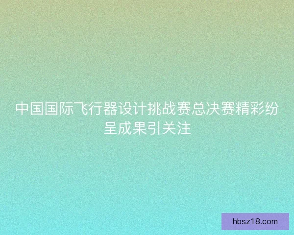 中国国际飞行器设计挑战赛总决赛精彩纷呈成果引关注