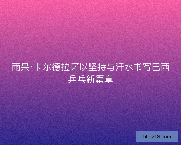 雨果·卡尔德拉诺以坚持与汗水书写巴西乒乓新篇章
