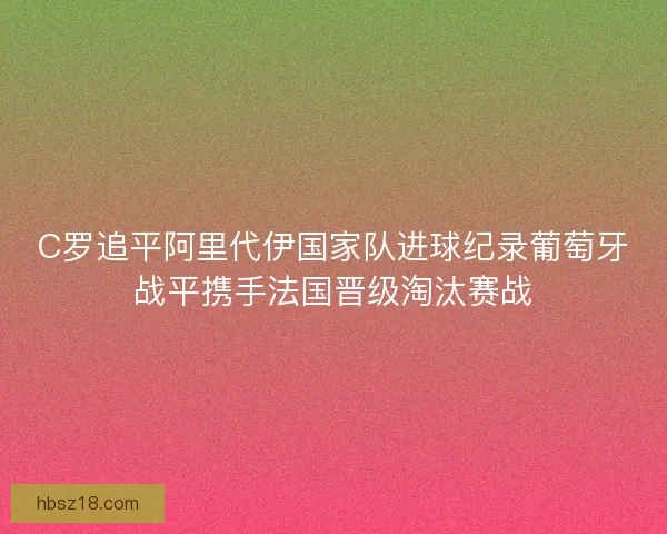 C罗追平阿里代伊国家队进球纪录葡萄牙战平携手法国晋级淘汰赛战 C罗追平阿里代伊国家队进球纪录葡萄牙战平携手法国晋级淘汰赛战