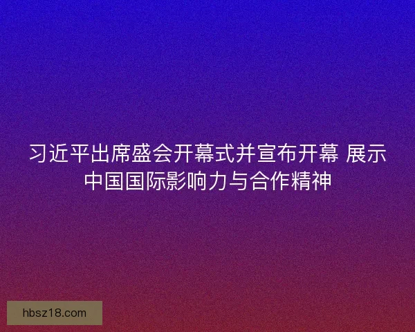 习近平出席盛会开幕式并宣布开幕 展示中国国际影响力与合作精神