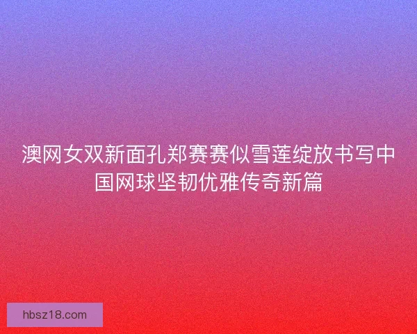 澳网女双新面孔郑赛赛似雪莲绽放书写中国网球坚韧优雅传奇新篇