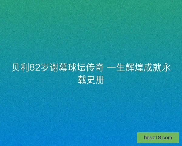 贝利82岁谢幕球坛传奇 一生辉煌成就永载史册 贝利82岁谢幕球坛传奇 一生辉煌成就永载史册