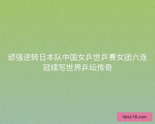 顽强逆转日本队中国女乒世乒赛女团六连冠续写世界乒坛传奇 顽强逆转日本队中国女乒世乒赛女团六连冠续写世界乒坛传奇