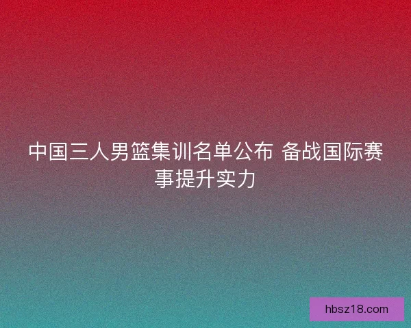 中国三人男篮集训名单公布 备战国际赛事提升实力