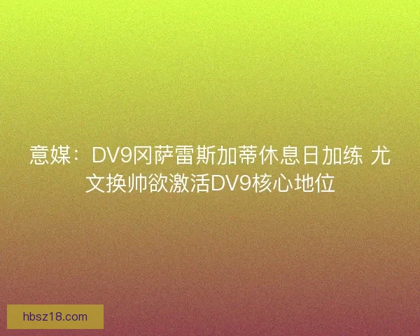 意媒：DV9冈萨雷斯加蒂休息日加练 尤文换帅欲激活DV9核心地位