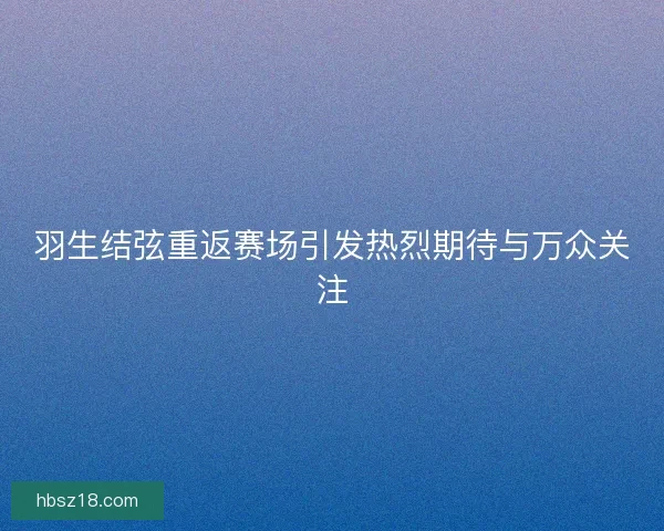 羽生结弦重返赛场引发热烈期待与万众关注